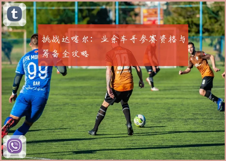 挑战达喀尔：业余车手参赛资格与筹备全攻略