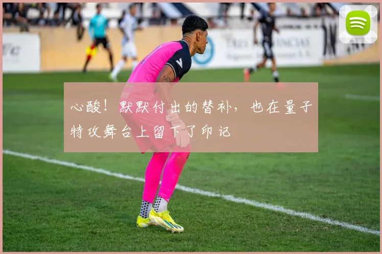 心酸！默默付出的替补，也在量子特攻舞台上留下了印记