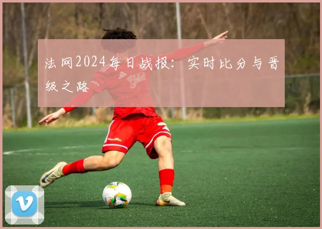 法网2024每日战报：实时比分与晋级之路