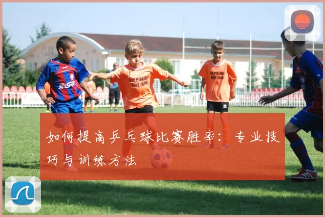 如何提高乒乓球比赛胜率：专业技巧与训练方法