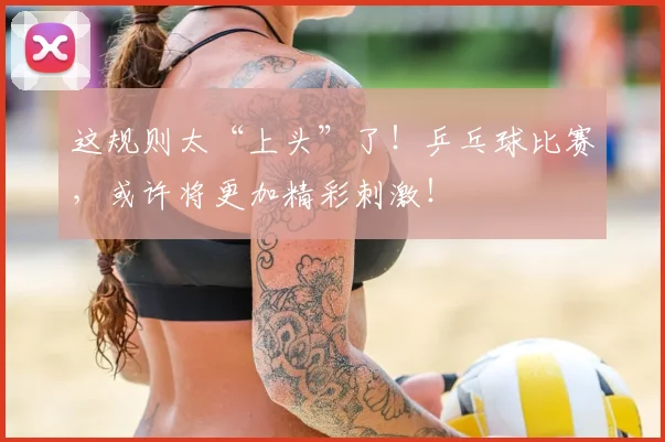 这规则太“上头”了！乒乓球比赛，或许将更加精彩刺激！