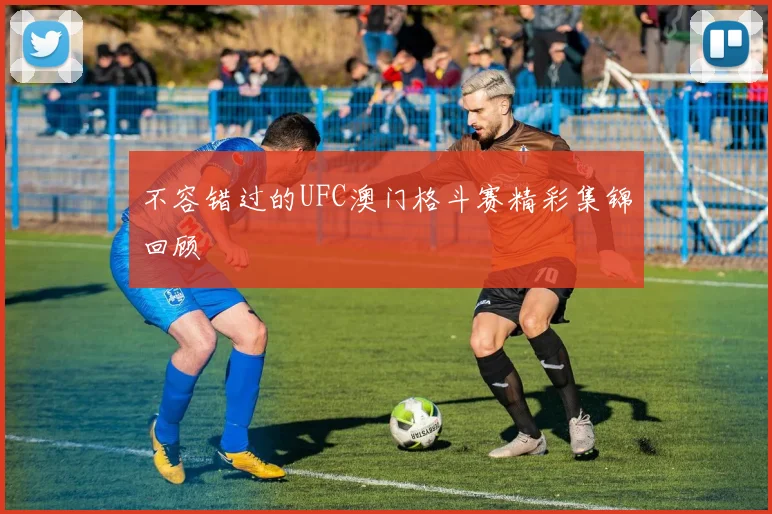 不容错过的UFC澳门格斗赛精彩集锦回顾