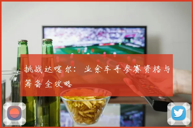 挑战达喀尔：业余车手参赛资格与筹备全攻略
