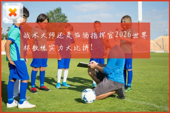 战术大师还是临场指挥官2026世界杯教练实力大比拼！