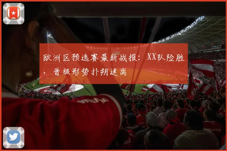 欧洲区预选赛最新战报：XX队险胜，晋级形势扑朔迷离