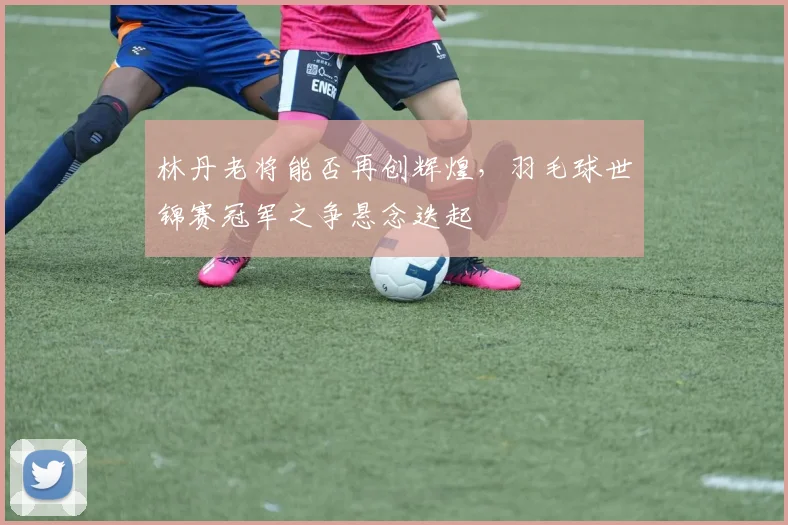 林丹老将能否再创辉煌，羽毛球世锦赛冠军之争悬念迭起