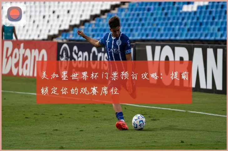 美加墨世界杯门票预订攻略：提前锁定你的观赛席位