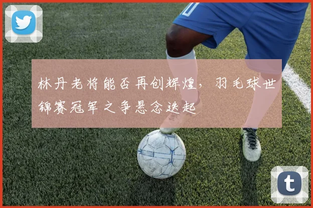 林丹老将能否再创辉煌，羽毛球世锦赛冠军之争悬念迭起